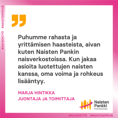 Marja Hintikan sitaatt jossa lukee Puhumme rahasta ja yrittämisen haasteista, aivan kuten Naisten Pankin naisverkostoissa. Kun jakaa asioita luotettujen naisten kanssa, oma voima ja rohkeus lisääntyy.